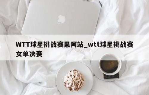 WTT球星挑战赛果阿站_wtt球星挑战赛女单决赛