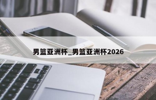 男篮亚洲杯_男篮亚洲杯2026