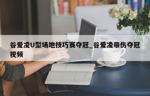 谷爱凌U型场地技巧赛夺冠_谷爱凌带伤夺冠视频