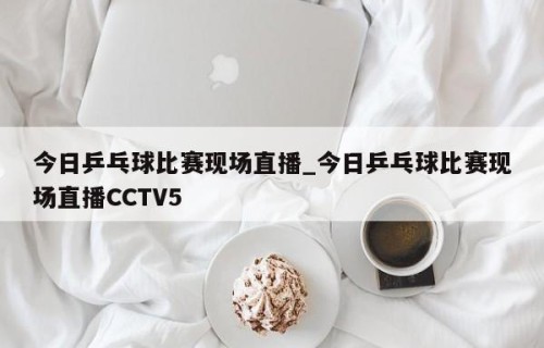 今日乒乓球比赛现场直播_今日乒乓球比赛现场直播CCTV5