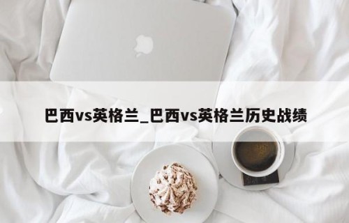 巴西vs英格兰_巴西vs英格兰历史战绩