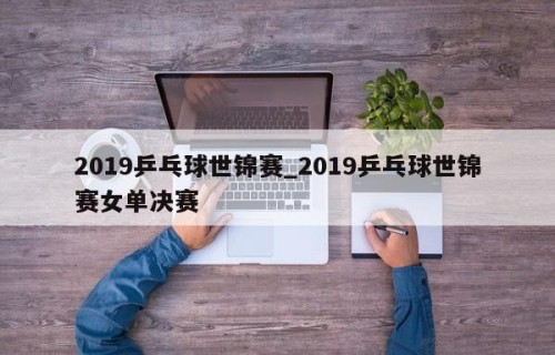 2019乒乓球世锦赛_2019乒乓球世锦赛女单决赛