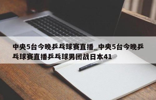 中央5台今晚乒乓球赛直播_中央5台今晚乒乓球赛直播乒乓球男团战日本41