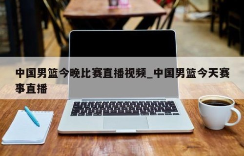 中国男篮今晚比赛直播视频_中国男篮今天赛事直播
