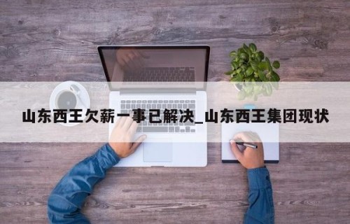 山东西王欠薪一事已解决_山东西王集团现状