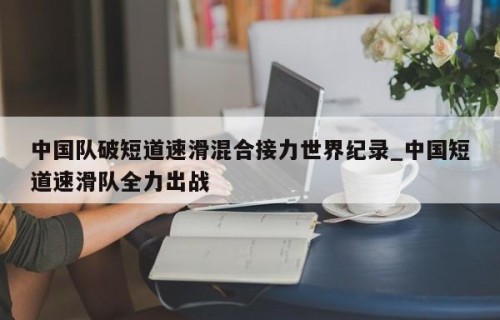 中国队破短道速滑混合接力世界纪录_中国短道速滑队全力出战