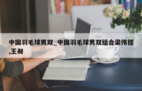 中国羽毛球男双_中国羽毛球男双组合梁伟铿,王昶