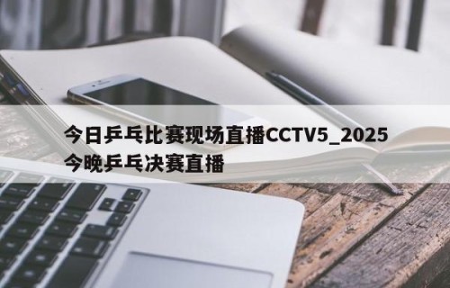 今日乒乓比赛现场直播CCTV5_2025今晚乒乓决赛直播
