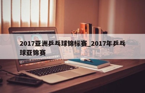 2017亚洲乒乓球锦标赛_2017年乒乓球亚锦赛