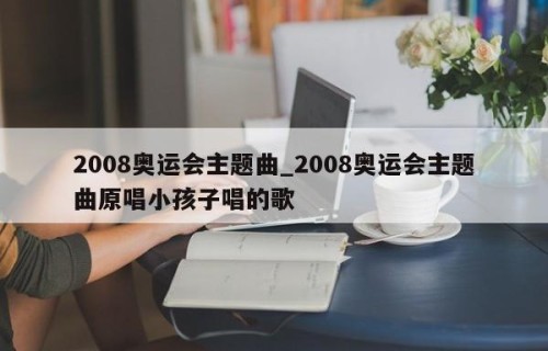 2008奥运会主题曲_2008奥运会主题曲原唱小孩子唱的歌