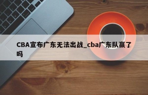 CBA宣布广东无法出战_cba广东队赢了吗