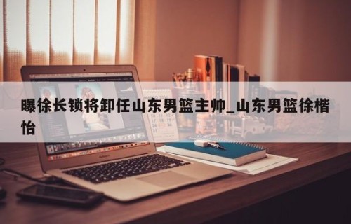 曝徐长锁将卸任山东男篮主帅_山东男篮徐楷怡