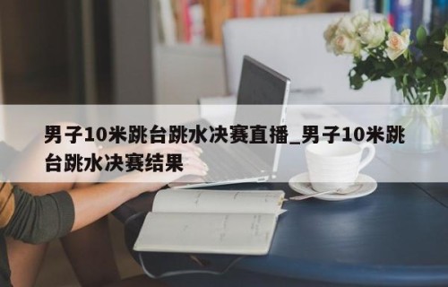 男子10米跳台跳水决赛直播_男子10米跳台跳水决赛结果