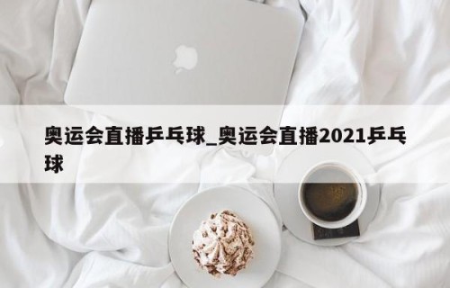 奥运会直播乒乓球_奥运会直播2021乒乓球