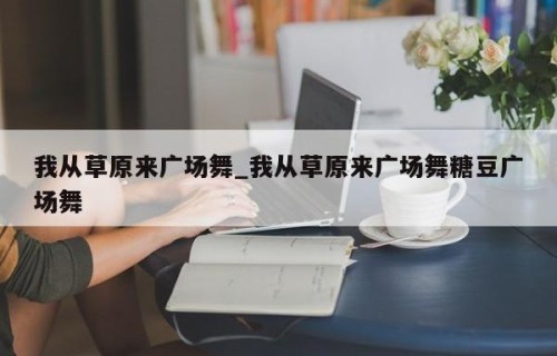 我从草原来广场舞_我从草原来广场舞糖豆广场舞
