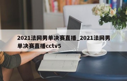 2021法网男单决赛直播_2021法网男单决赛直播cctv5