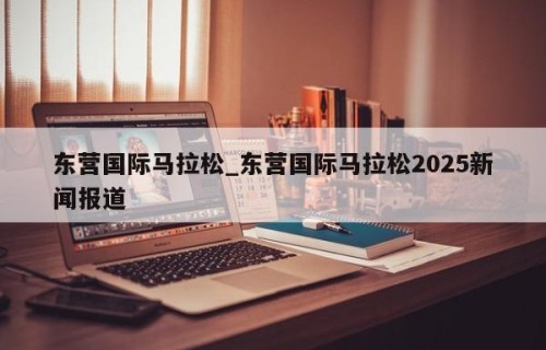 东营国际马拉松_东营国际马拉松2025新闻报道