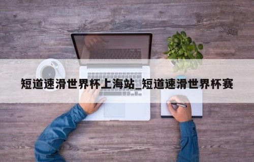 短道速滑世界杯上海站_短道速滑世界杯赛