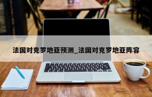 法国对克罗地亚预测_法国对克罗地亚阵容
