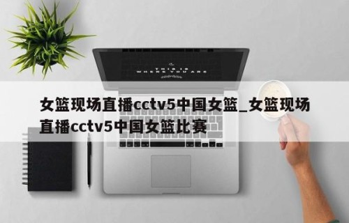 女篮现场直播cctv5中国女篮_女篮现场直播cctv5中国女篮比赛
