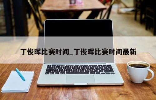 丁俊晖比赛时间_丁俊晖比赛时间最新