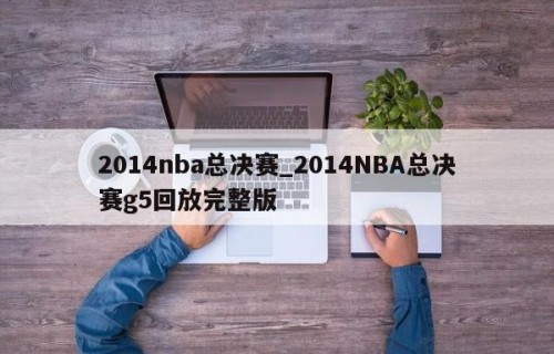2014nba总决赛_2014NBA总决赛g5回放完整版