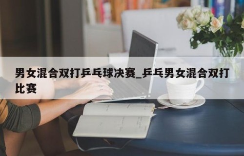 男女混合双打乒乓球决赛_乒乓男女混合双打比赛
