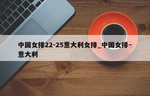 中国女排22-25意大利女排_中国女排～意大利