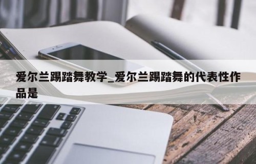 爱尔兰踢踏舞教学_爱尔兰踢踏舞的代表性作品是