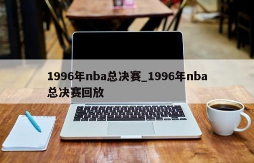 1996年nba总决赛_1996年nba总决赛回放