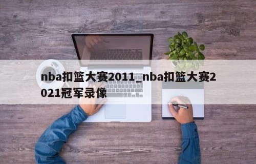 nba扣篮大赛2011_nba扣篮大赛2021冠军录像