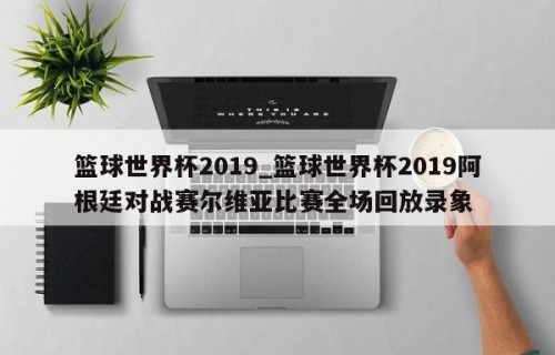 篮球世界杯2019_篮球世界杯2019阿根廷对战赛尔维亚比赛全场回放录象