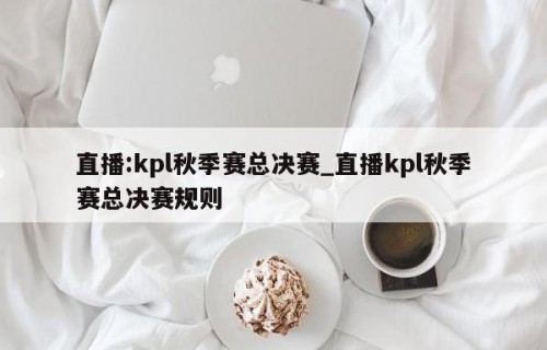 直播:kpl秋季赛总决赛_直播kpl秋季赛总决赛规则
