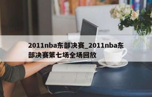 2011nba东部决赛_2011nba东部决赛第七场全场回放