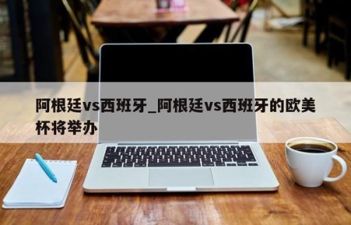 阿根廷vs西班牙_阿根廷vs西班牙的欧美杯将举办