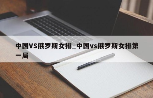中国VS俄罗斯女排_中国vs俄罗斯女排第一局