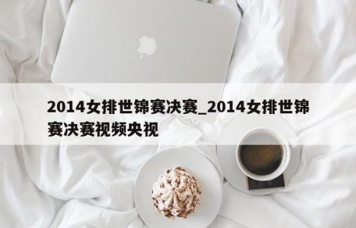 2014女排世锦赛决赛_2014女排世锦赛决赛视频央视