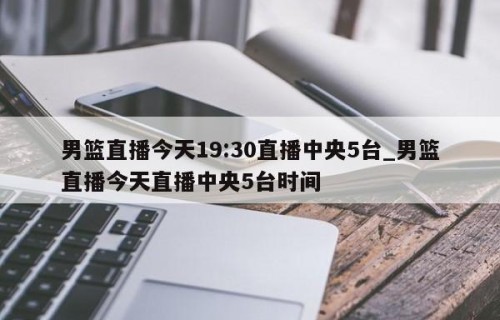 男篮直播今天19:30直播中央5台_男篮直播今天直播中央5台时间