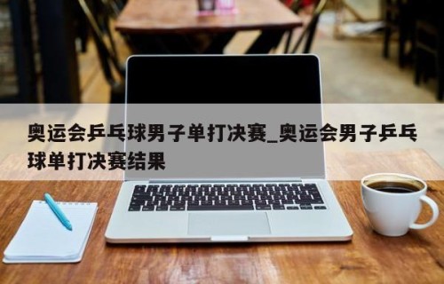 奥运会乒乓球男子单打决赛_奥运会男子乒乓球单打决赛结果