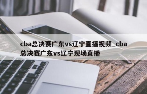 cba总决赛广东vs辽宁直播视频_cba总决赛广东vs辽宁现场直播