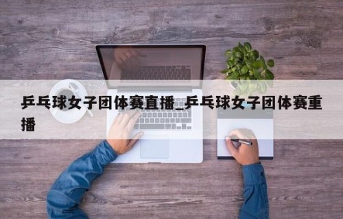 乒乓球女子团体赛直播_乒乓球女子团体赛重播