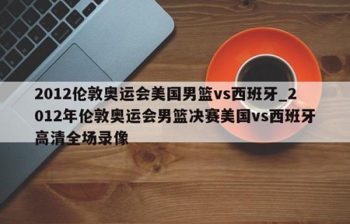 2012伦敦奥运会美国男篮vs西班牙_2012年伦敦奥运会男篮决赛美国vs西班牙高清全场录像