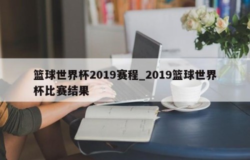 篮球世界杯2019赛程_2019篮球世界杯比赛结果