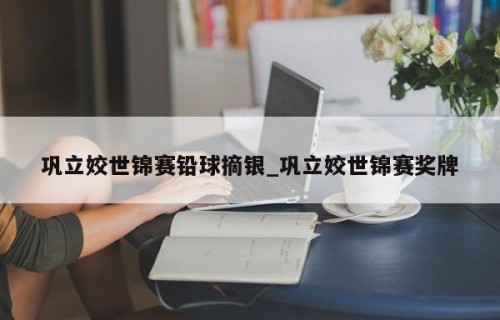 巩立姣世锦赛铅球摘银_巩立姣世锦赛奖牌