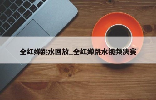 全红婵跳水回放_全红婵跳水视频决赛