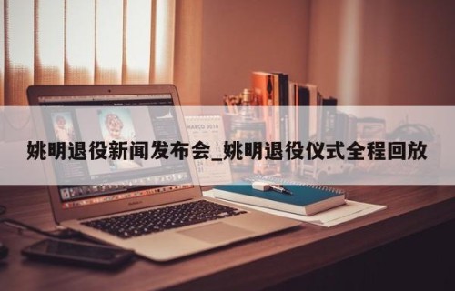 姚明退役新闻发布会_姚明退役仪式全程回放