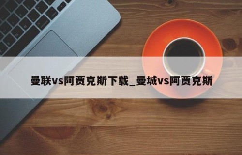 曼联vs阿贾克斯下载_曼城vs阿贾克斯