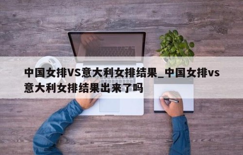 中国女排VS意大利女排结果_中国女排vs意大利女排结果出来了吗
