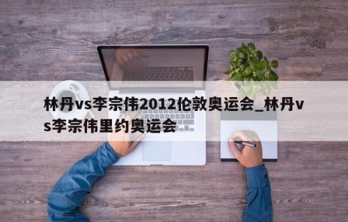 林丹vs李宗伟2012伦敦奥运会_林丹vs李宗伟里约奥运会