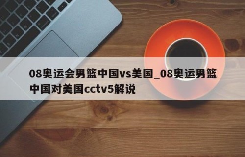08奥运会男篮中国vs美国_08奥运男篮中国对美国cctv5解说